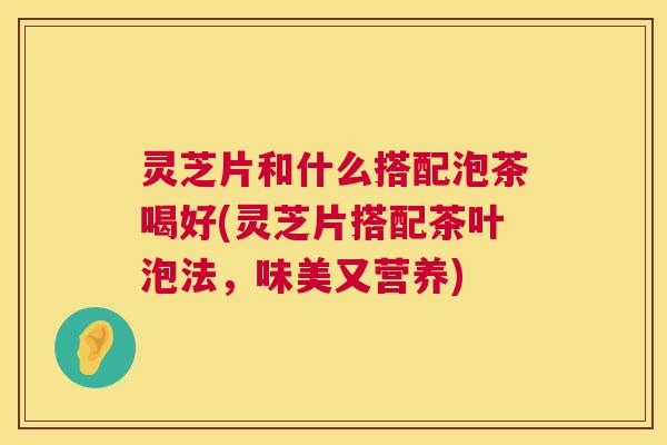灵芝片和什么搭配泡茶喝好(灵芝片搭配茶叶泡法，味美又营养)