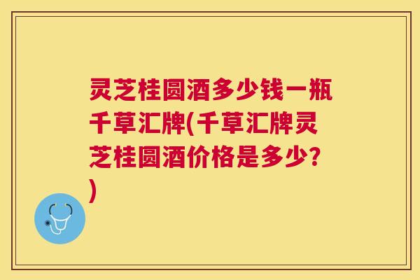 灵芝桂圆酒多少钱一瓶千草汇牌(千草汇牌灵芝桂圆酒价格是多少？)