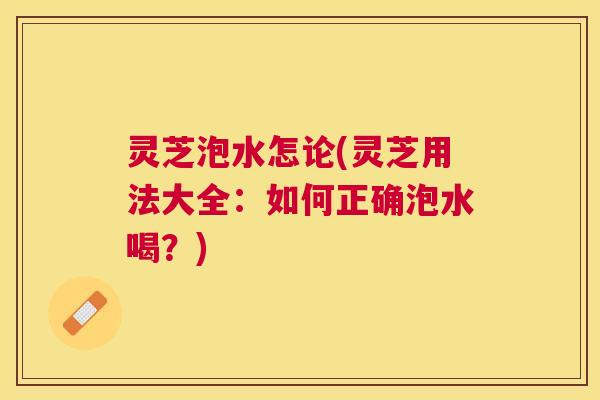 灵芝泡水怎论(灵芝用法大全：如何正确泡水喝？)