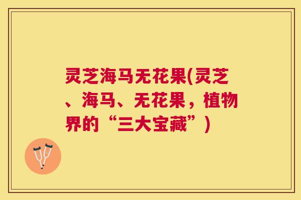 灵芝海马无花果(灵芝、海马、无花果，植物界的“三大宝藏”)
