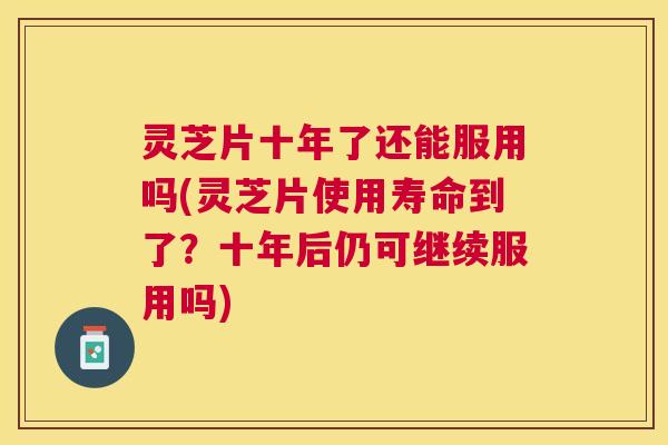 灵芝片十年了还能服用吗(灵芝片使用寿命到了？十年后仍可继续服用吗)