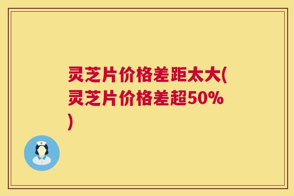 灵芝片价格差距太大(灵芝片价格差超50%)