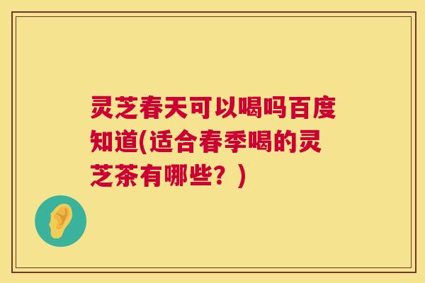 灵芝春天可以喝吗百度知道(适合春季喝的灵芝茶有哪些？)