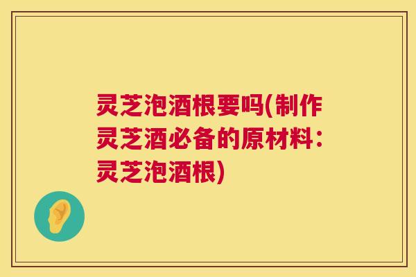 灵芝泡酒根要吗(制作灵芝酒必备的原材料：灵芝泡酒根)
