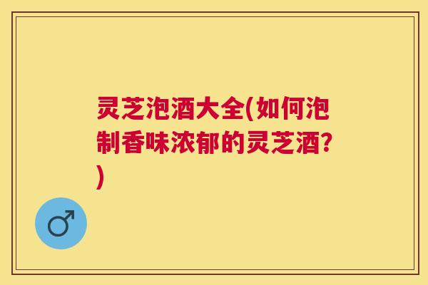 灵芝泡酒大全(如何泡制香味浓郁的灵芝酒？)