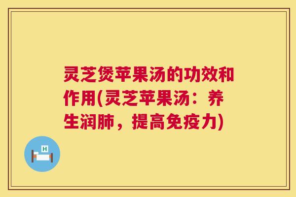 灵芝煲苹果汤的功效和作用(灵芝苹果汤：养生润，提高免疫力)