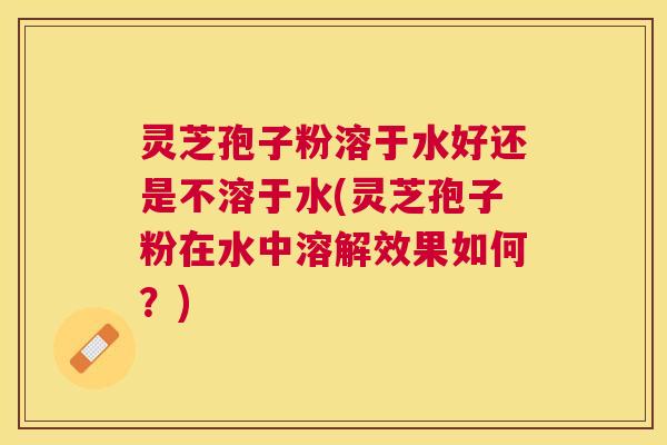 灵芝孢子粉溶于水好还是不溶于水(灵芝孢子粉在水中溶解效果如何？)