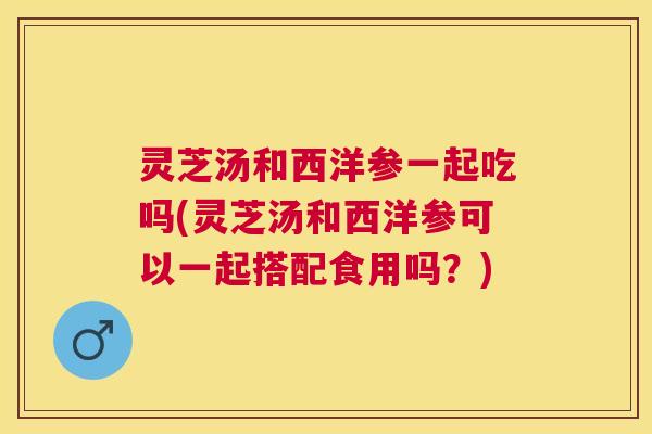 灵芝汤和西洋参一起吃吗(灵芝汤和西洋参可以一起搭配食用吗？)