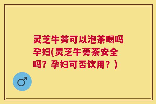 灵芝牛蒡可以泡茶喝吗孕妇(灵芝牛蒡茶安全吗？孕妇可否饮用？)