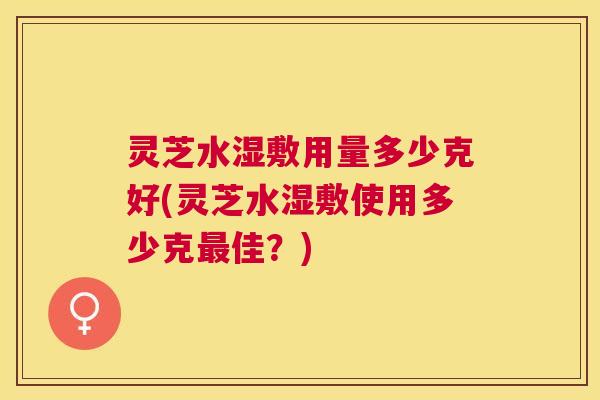 灵芝水湿敷用量多少克好(灵芝水湿敷使用多少克最佳？)