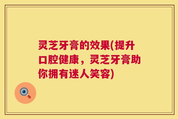灵芝牙膏的效果(提升口腔健康，灵芝牙膏助你拥有迷人笑容)