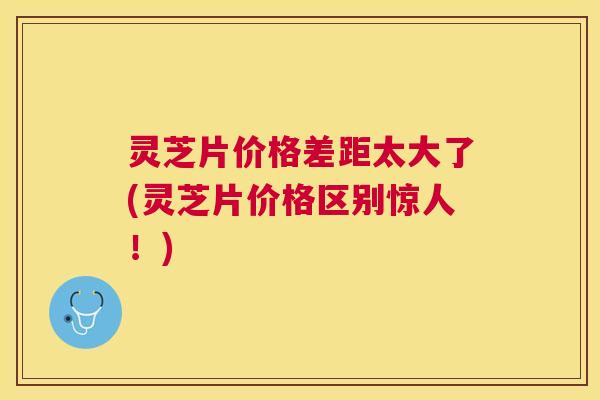 灵芝片价格差距太大了(灵芝片价格区别惊人！)