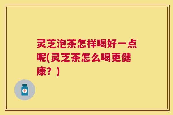灵芝泡茶怎样喝好一点呢(灵芝茶怎么喝更健康？)