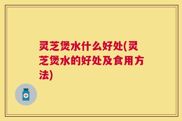 灵芝煲水什么好处(灵芝煲水的好处及食用方法)