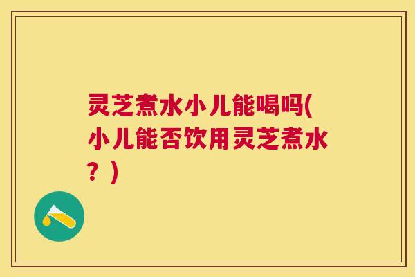 灵芝煮水小儿能喝吗(小儿能否饮用灵芝煮水？)