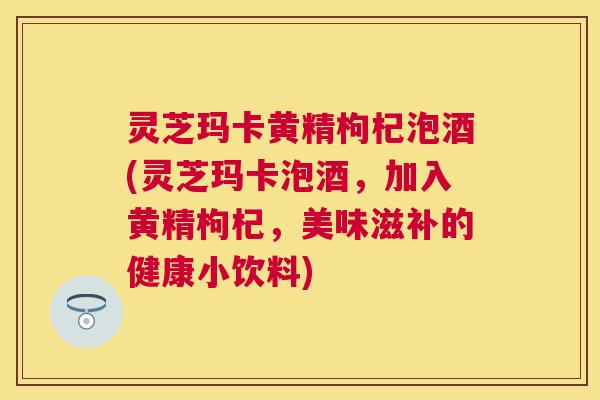 灵芝玛卡黄精枸杞泡酒(灵芝玛卡泡酒，加入黄精枸杞，美味滋补的健康小饮料)