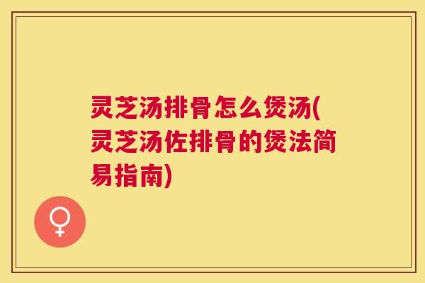 灵芝汤排骨怎么煲汤(灵芝汤佐排骨的煲法简易指南)