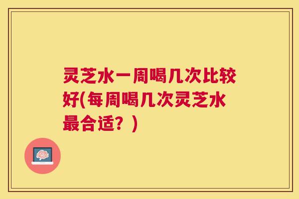 灵芝水一周喝几次比较好(每周喝几次灵芝水最合适？)