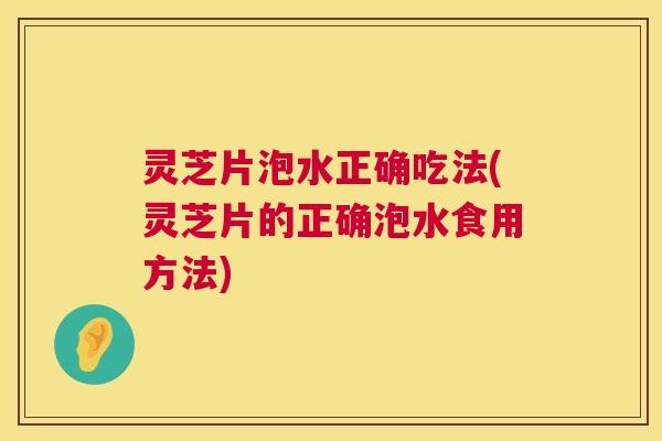 灵芝片泡水正确吃法(灵芝片的正确泡水食用方法)