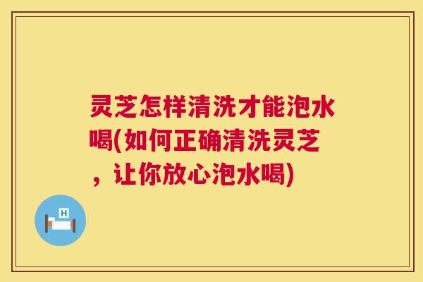 灵芝怎样清洗才能泡水喝(如何正确清洗灵芝，让你放心泡水喝)