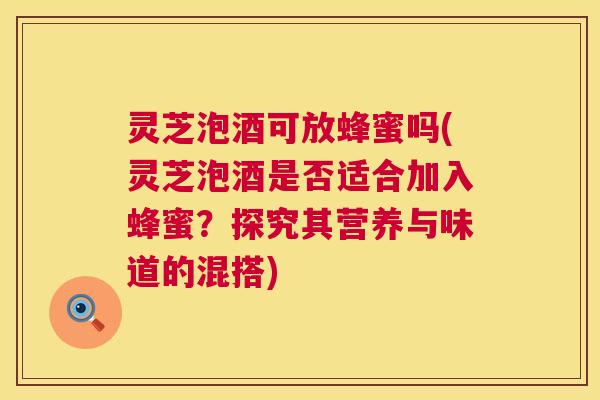 灵芝泡酒可放蜂蜜吗(灵芝泡酒是否适合加入蜂蜜？探究其营养与味道的混搭)