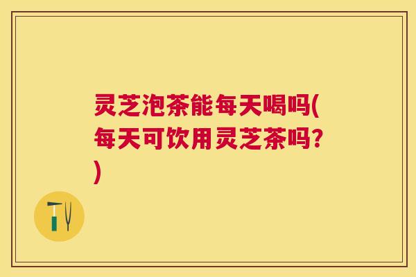 灵芝泡茶能每天喝吗(每天可饮用灵芝茶吗？)