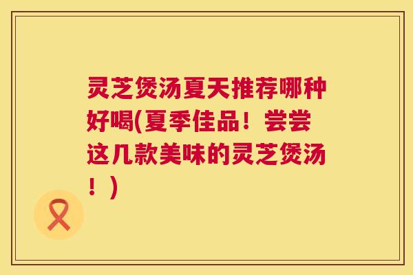 灵芝煲汤夏天推荐哪种好喝(夏季佳品！尝尝这几款美味的灵芝煲汤！)
