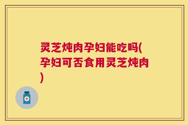 灵芝炖肉孕妇能吃吗(孕妇可否食用灵芝炖肉)