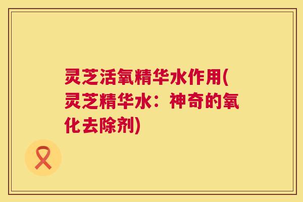 灵芝活氧精华水作用(灵芝精华水：神奇的氧化去除剂)