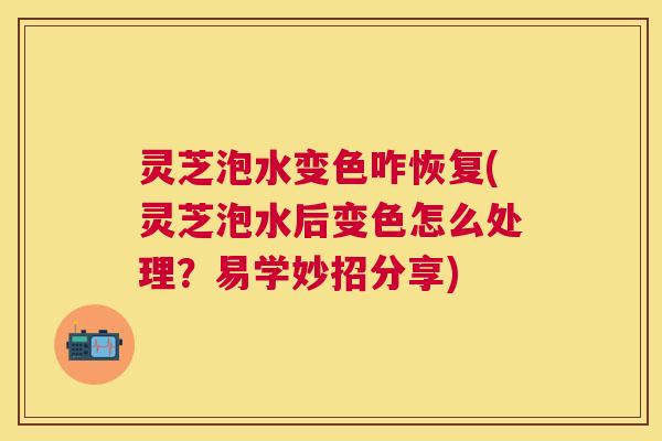 灵芝泡水变色咋恢复(灵芝泡水后变色怎么处理？易学妙招分享)