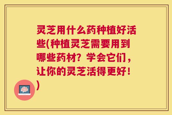 灵芝用什么药种植好活些(种植灵芝需要用到哪些药材？学会它们，让你的灵芝活得更好！)