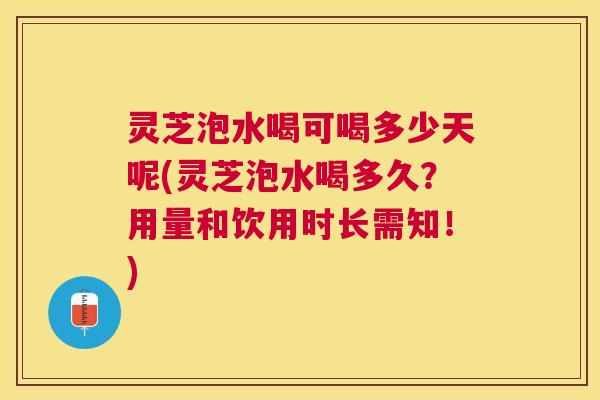 灵芝泡水喝可喝多少天呢(灵芝泡水喝多久？用量和饮用时长需知！)
