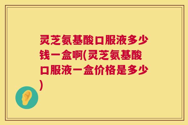 灵芝氨基酸口服液多少钱一盒啊(灵芝氨基酸口服液一盒价格是多少)