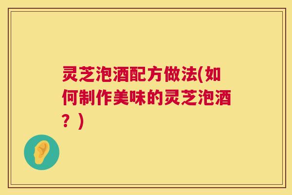 灵芝泡酒配方做法(如何制作美味的灵芝泡酒？)