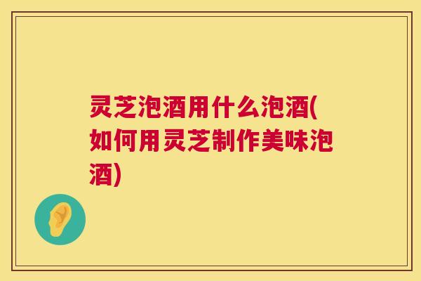 灵芝泡酒用什么泡酒(如何用灵芝制作美味泡酒)