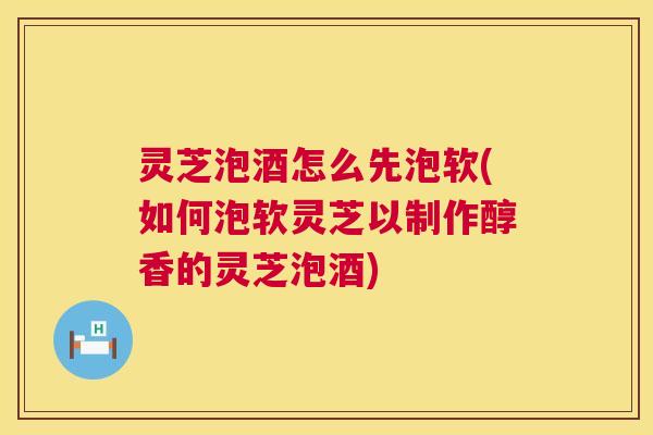 灵芝泡酒怎么先泡软(如何泡软灵芝以制作醇香的灵芝泡酒)