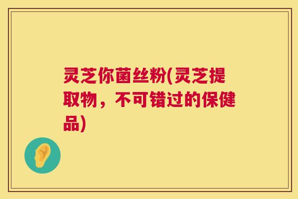 灵芝你菌丝粉(灵芝提取物，不可错过的保健品)