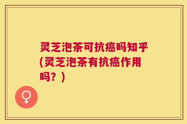 灵芝泡茶可抗癌吗知乎(灵芝泡茶有抗癌作用吗？)