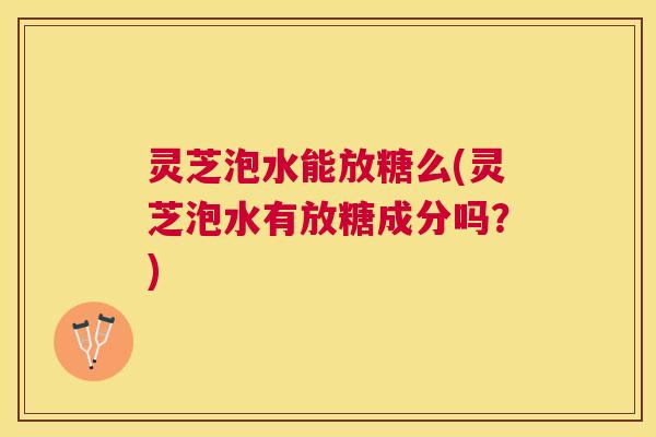 灵芝泡水能放糖么(灵芝泡水有放糖成分吗？)