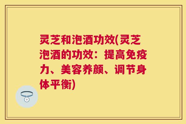 灵芝和泡酒功效(灵芝泡酒的功效：提高免疫力、美容养颜、调节身体平衡)