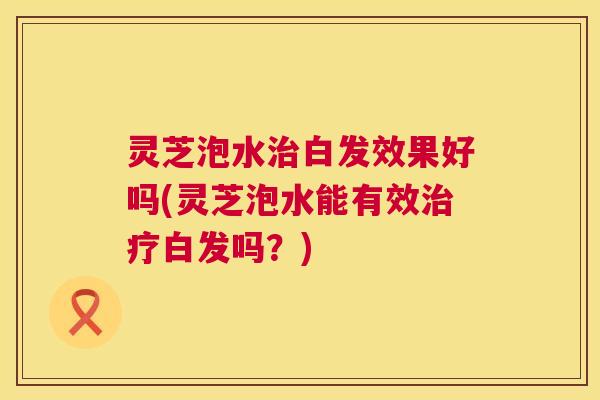 灵芝泡水白发效果好吗(灵芝泡水能有效白发吗？)