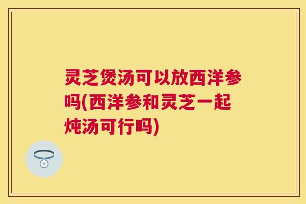 灵芝煲汤可以放西洋参吗(西洋参和灵芝一起炖汤可行吗)