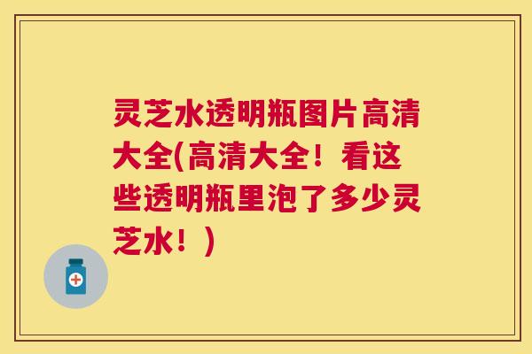 灵芝水透明瓶图片高清大全(高清大全！看这些透明瓶里泡了多少灵芝水！)
