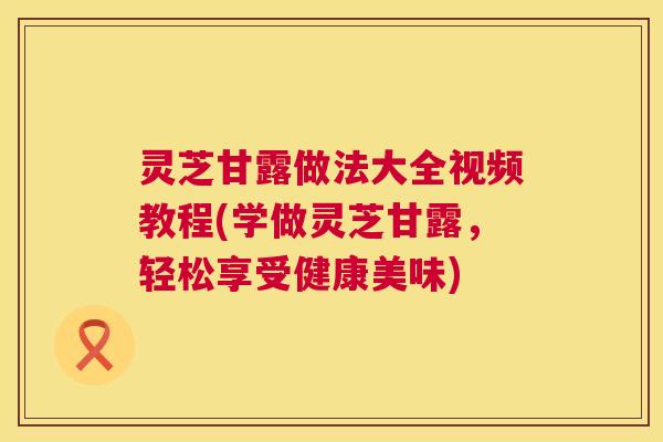 灵芝甘露做法大全视频教程(学做灵芝甘露，轻松享受健康美味)