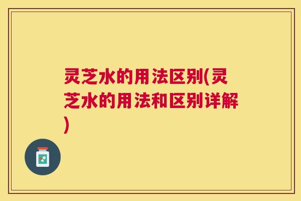 灵芝水的用法区别(灵芝水的用法和区别详解)