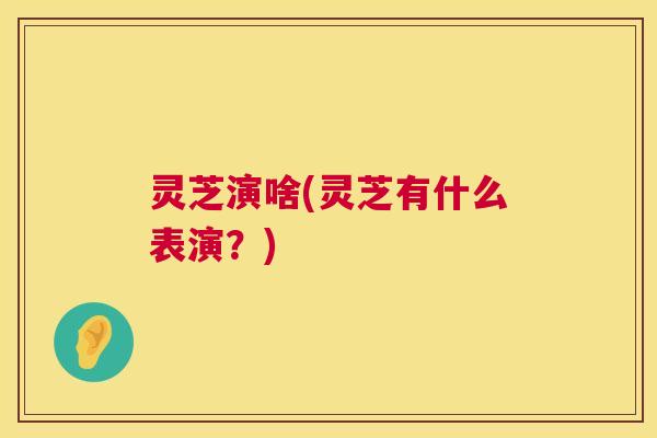 灵芝演啥(灵芝有什么表演？)