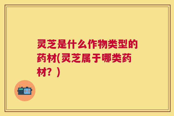 灵芝是什么作物类型的药材(灵芝属于哪类药材？)