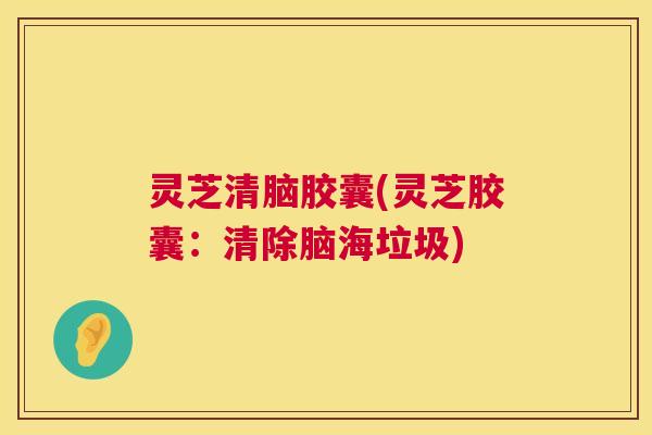 灵芝清脑胶囊(灵芝胶囊：清除脑海垃圾)