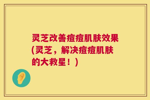 灵芝改善痘痘肌肤效果(灵芝，解决痘痘肌肤的大救星！)