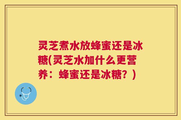灵芝煮水放蜂蜜还是冰糖(灵芝水加什么更营养：蜂蜜还是冰糖？)